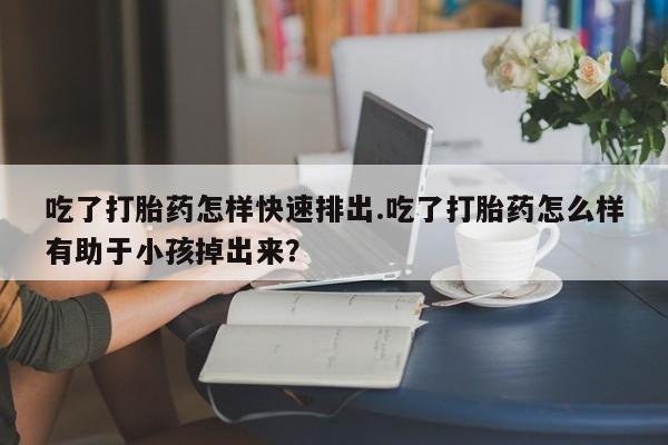 米非司酮片哪里有买吃了打胎药怎样快速排出.吃了打胎药怎么样有助于小孩掉出来？