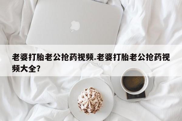 米非司酮片哪里有买老婆打胎老公抢药视频.老婆打胎老公抢药视频大全？