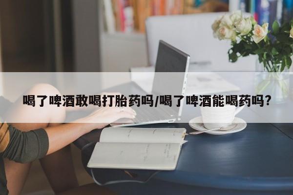 米非司酮片哪里有买喝了啤酒敢喝打胎药吗/喝了啤酒能喝药吗?