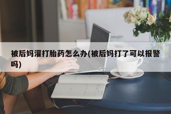 米非司酮片哪里有买被后妈灌打胎药怎么办(被后妈打了可以报警吗)