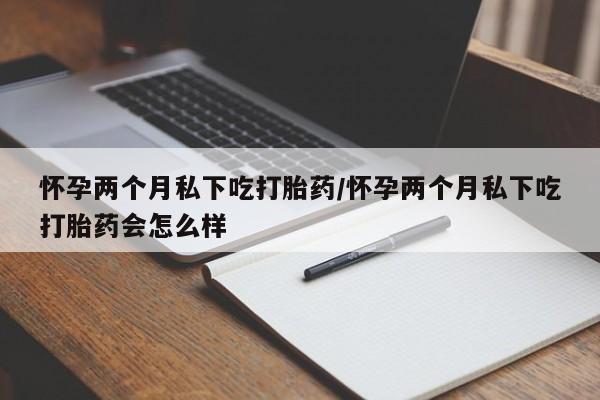 打胎药购买怀孕两个月私下吃打胎药/怀孕两个月私下吃打胎药会怎么样