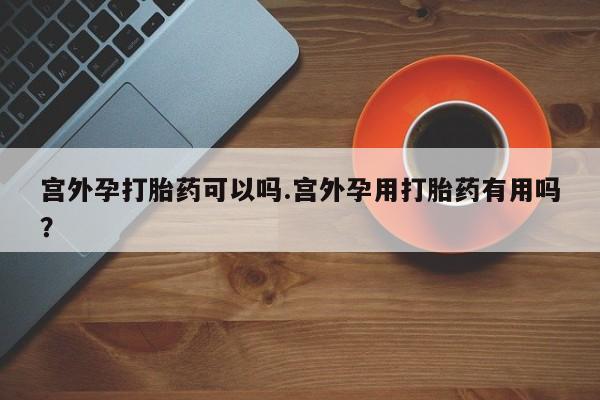打胎药购买宫外孕打胎药可以吗.宫外孕用打胎药有用吗？