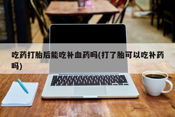 流产药叫什么名购买流程吃药打胎后能吃补血药吗(打了胎可以吃补药吗)