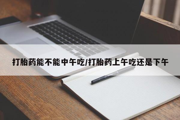 打胎药购买打胎药能不能中午吃/打胎药上午吃还是下午