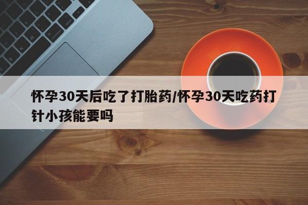 打胎药购买怀孕30天后吃了打胎药/怀孕30天吃药打针小孩能要吗