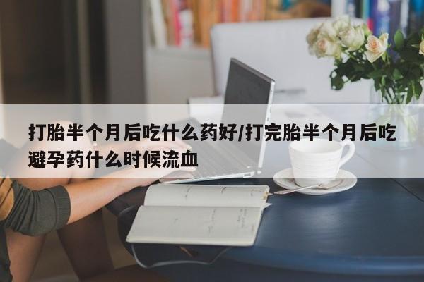 打胎药在线付款打胎半个月后吃什么药好/打完胎半个月后吃避孕药什么时候流血