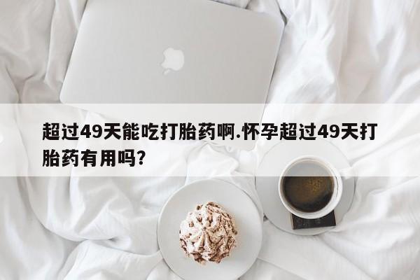 流产药叫什么名购买流程超过49天能吃打胎药啊.怀孕超过49天打胎药有用吗？