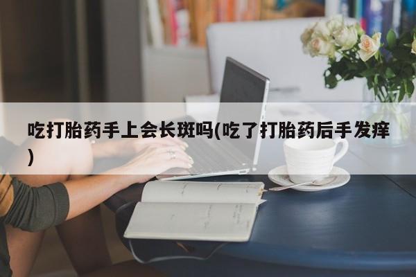 流产药私人联系方式微信吃打胎药手上会长斑吗(吃了打胎药后手发痒)