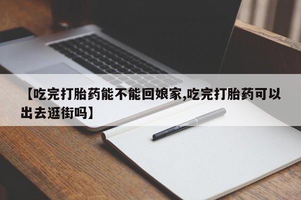 堕胎药叫什么名字微信怎么购买【吃完打胎药能不能回娘家,吃完打胎药可以出去逛街吗】