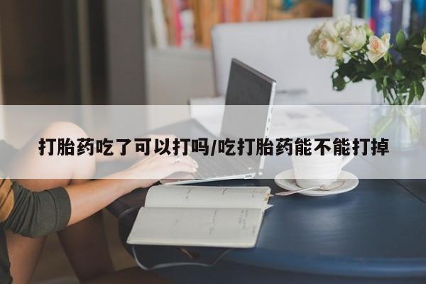 流产药购买微信打胎药吃了可以打吗/吃打胎药能不能打掉