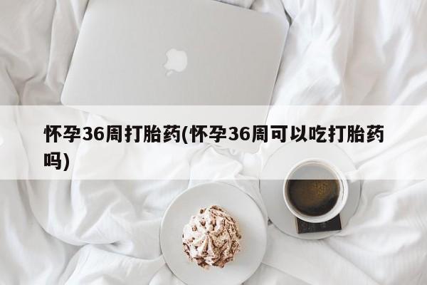 打胎药专卖微信怀孕36周打胎药(怀孕36周可以吃打胎药吗)
