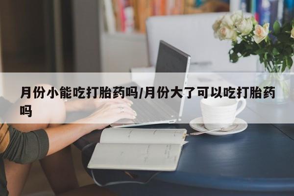 米非米索联系微信月份小能吃打胎药吗/月份大了可以吃打胎药吗