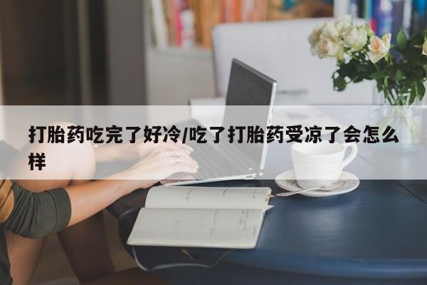 卖打胎药的微信打胎药吃完了好冷/吃了打胎药受凉了会怎么样