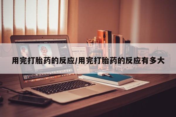 打胎药专卖微信用完打胎药的反应/用完打胎药的反应有多大
