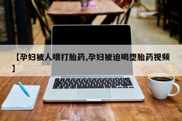 打胎药专卖微信【孕妇被人喂打胎药,孕妇被迫喝堕胎药视频】