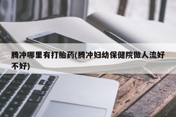 米非米索私人微信,打胎药私人店腾冲哪里有打胎药(腾冲妇幼保健院做人流好不好)