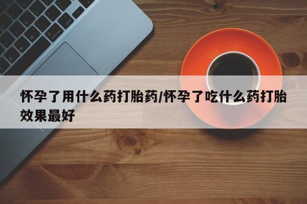 堕胎药购买方式怀孕了用什么药打胎药/怀孕了吃什么药打胎效果最好