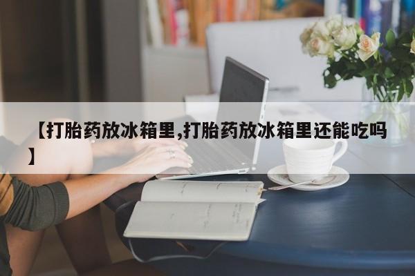堕胎药购买方式【打胎药放冰箱里,打胎药放冰箱里还能吃吗】