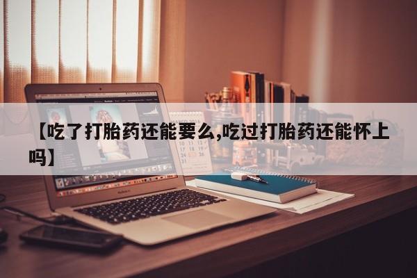 堕胎药购买方式【吃了打胎药还能要么,吃过打胎药还能怀上吗】